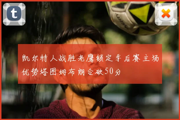 凯尔特人战胜老鹰锁定季后赛主场优势塔图姆布朗合砍50分