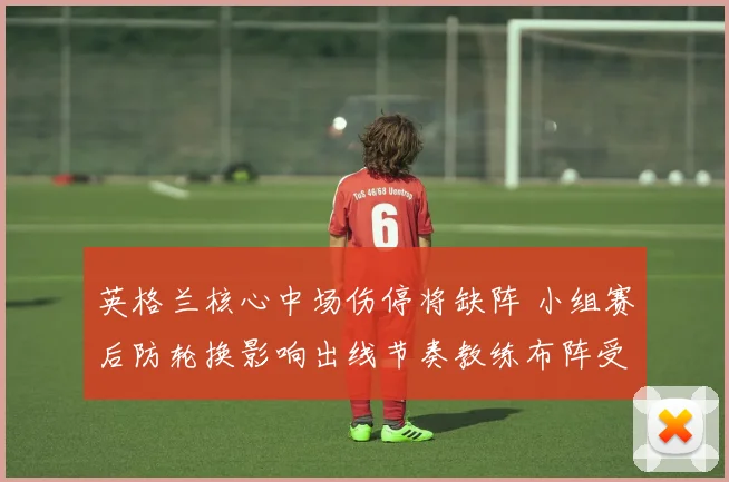英格兰核心中场伤停将缺阵 小组赛后防轮换影响出线节奏教练布阵受考验