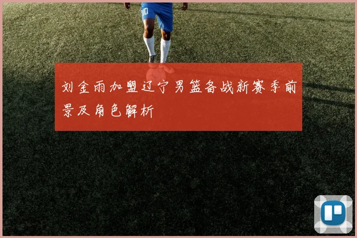 刘金雨加盟辽宁男篮备战新赛季前景及角色解析