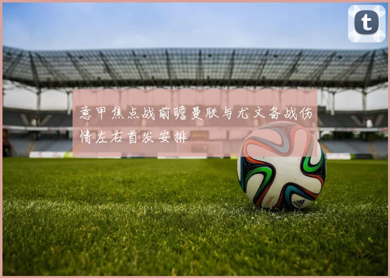 意甲焦点战前瞻曼联与尤文备战伤情左右首发安排