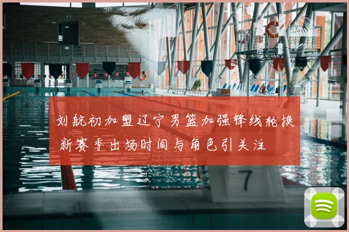 刘航初加盟辽宁男篮加强锋线轮换 新赛季出场时间与角色引关注