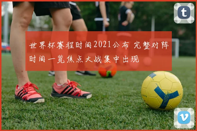 世界杯赛程时间2021公布 完整对阵时间一览焦点大战集中出现
