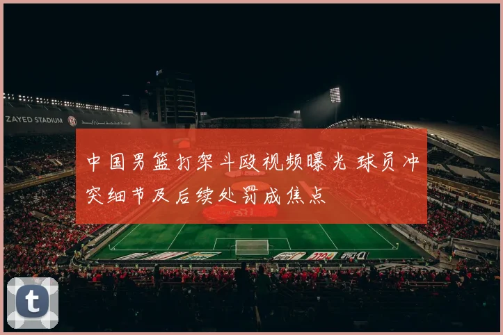 中国男篮打架斗殴视频曝光 球员冲突细节及后续处罚成焦点