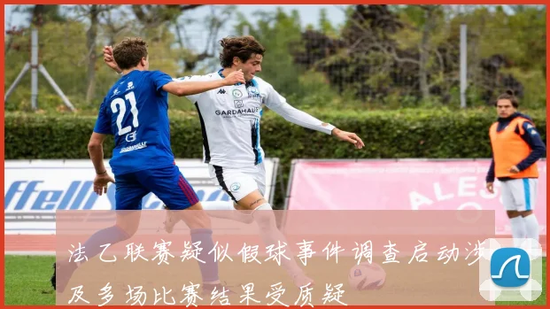 法乙联赛疑似假球事件调查启动涉及多场比赛结果受质疑