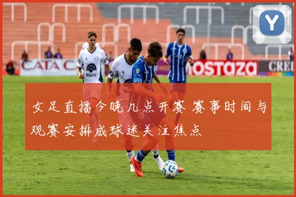 女足直播今晚几点开赛 赛事时间与观赛安排成球迷关注焦点