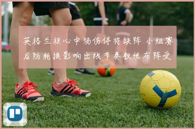 英格兰核心中场伤停将缺阵 小组赛后防轮换影响出线节奏教练布阵受考验