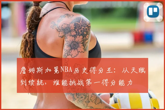 詹姆斯加冕NBA历史得分王：从天赋到续航，谁能挑战第一得分能力