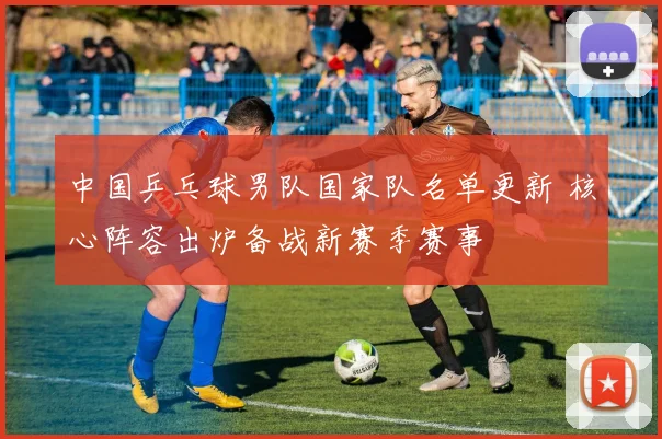 中国乒乓球男队国家队名单更新 核心阵容出炉备战新赛季赛事