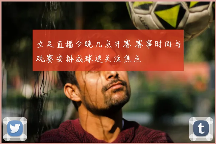 女足直播今晚几点开赛 赛事时间与观赛安排成球迷关注焦点