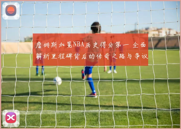 詹姆斯加冕NBA历史得分第一 全面解析里程碑背后的传奇之路与争议