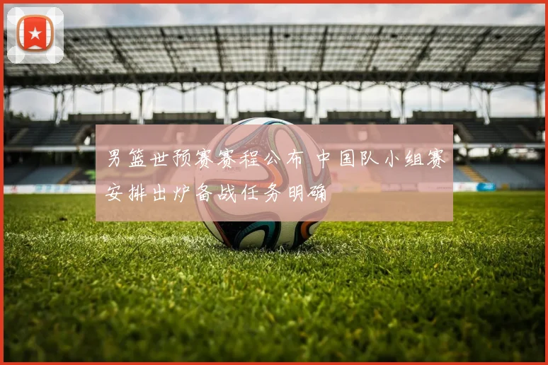 男篮世预赛赛程公布 中国队小组赛安排出炉备战任务明确