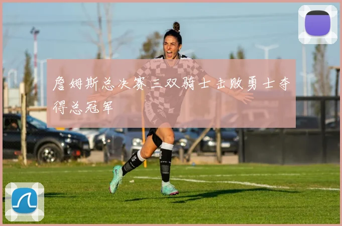 詹姆斯总决赛三双骑士击败勇士夺得总冠军