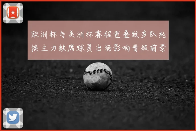 欧洲杯与美洲杯赛程重叠致多队轮换主力缺席球员出场影响晋级前景