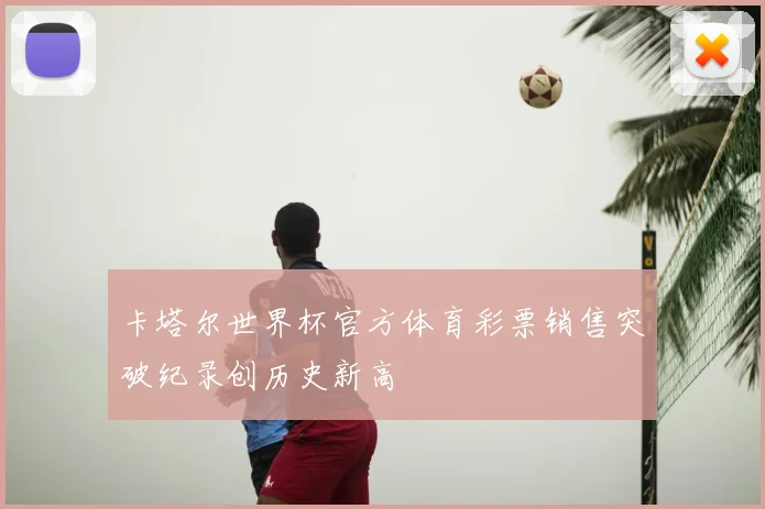 卡塔尔世界杯官方体育彩票销售突破纪录创历史新高