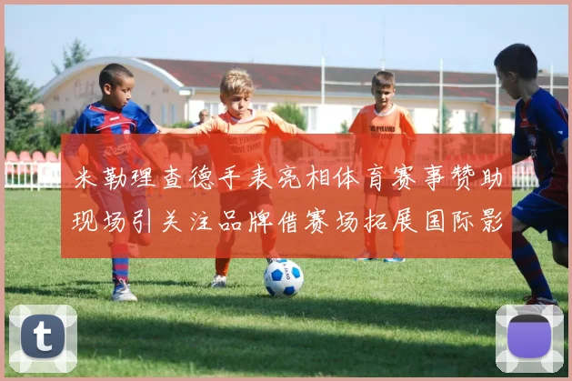 米勒理查德手表亮相体育赛事赞助现场引关注品牌借赛场拓展国际影响力