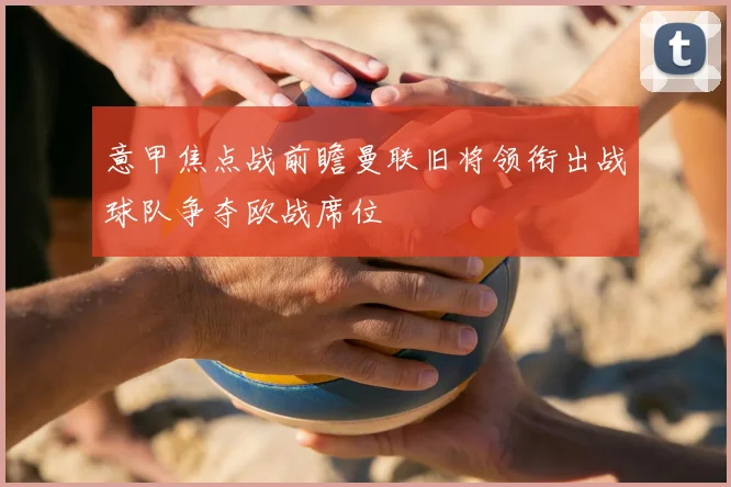 意甲焦点战前瞻曼联旧将领衔出战球队争夺欧战席位