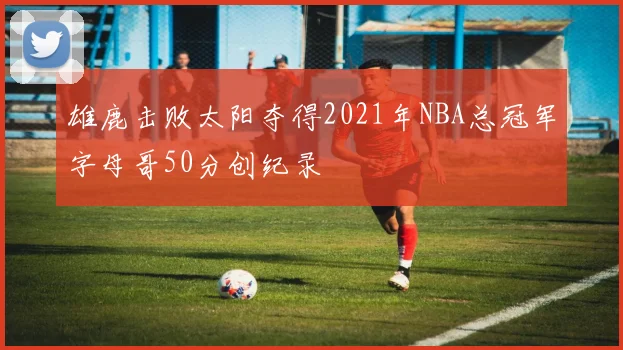 雄鹿击败太阳夺得2021年NBA总冠军字母哥50分创纪录