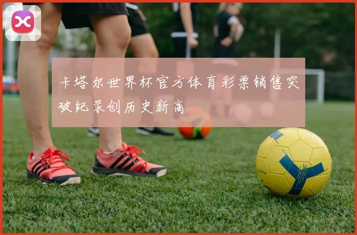 卡塔尔世界杯官方体育彩票销售突破纪录创历史新高