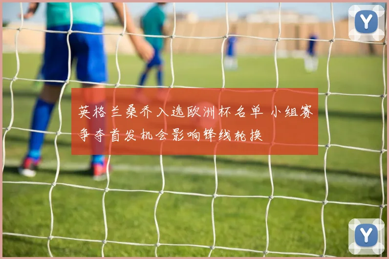 英格兰桑乔入选欧洲杯名单 小组赛争夺首发机会影响锋线轮换