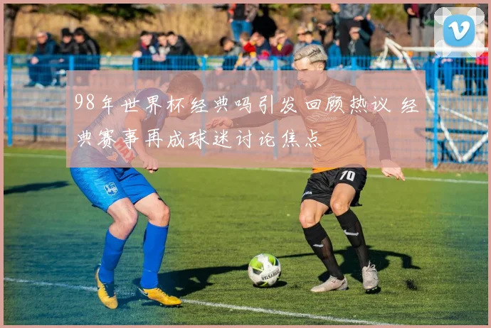 98年世界杯经典吗引发回顾热议 经典赛事再成球迷讨论焦点