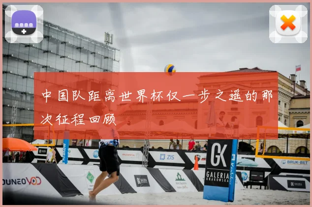 中国队距离世界杯仅一步之遥的那次征程回顾