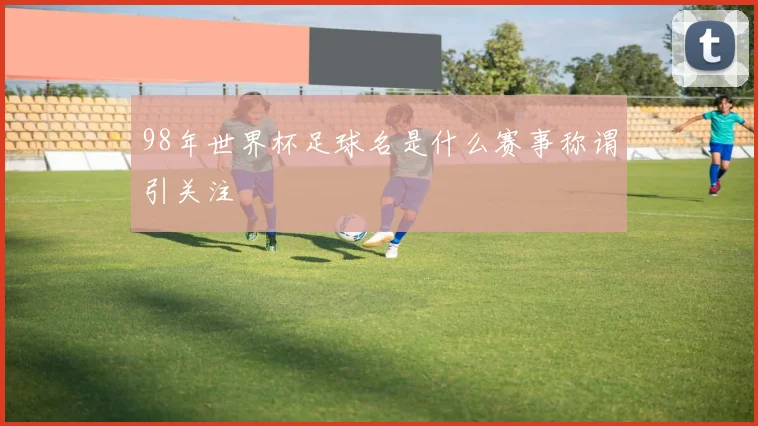 98年世界杯足球名是什么赛事称谓引关注