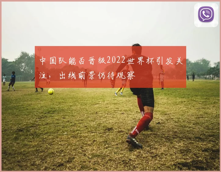 中国队能否晋级2022世界杯引发关注，出线前景仍待观察