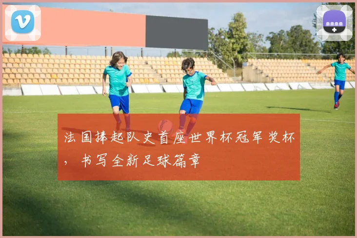 法国捧起队史首座世界杯冠军奖杯，书写全新足球篇章