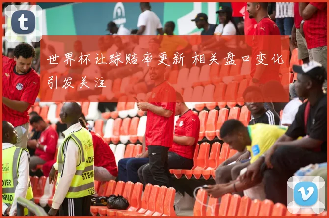世界杯让球赔率更新 相关盘口变化引发关注
