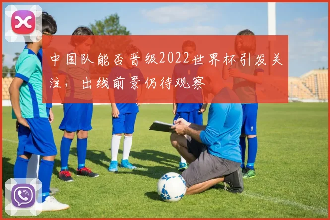 中国队能否晋级2022世界杯引发关注，出线前景仍待观察
