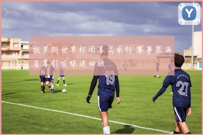 俄罗斯世界杯闭幕式举行 赛事圆满落幕引发球迷回顾